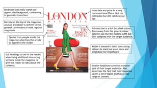 Bold title that really stands out
against the background, conforming
to general conventions.
Model is dressed in bold, contrasting
colours to stand out even more and
emphasise her importance
Barcode at the top of the magazine,
unusual and doesn’t conform to the
general conventions of most regional
magazines
Introduction is a dull but sleek colour.
Frays away from the general colour
scheme just like the models outfit but
Still complies with the target audience.
Issue date and price in a very
Unconventional Place. Not too
noticeable but still catches your
Eye.
Quotes from people inside the
magazine advertises the article
to appeal to the reader.
Sub headings to lure in the reader,
advertising additional interesting
sections inside the magazine to
give the reader an idea about the
contents. Smaller headlines to entice a smaller
part of their target audience. Also
advertises the fact that their magazine
covers a lot of topics and has a wide
range of content.
 