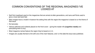 COMMON CONVENTIONS OF THE REGIONAL MAGAZINES I’VE
LOOKED AT
• Serif font masthead used on the magazines that are aimed at older generations, and sans serif fonts used to
give a more laid back feel.
• Main images have a model in however the setting links with the region the magazine is based on or the theme of
that issue.
• No barcodes
• Various sell lines and subtexts placed on the front cover – giving the reader info (cognitive needs) and
persuading them to buy.
• Most magazine names feature the region they’re based on in it.
• Images are usually themed to link with one of the main features, and / or the date the issue was published.
 