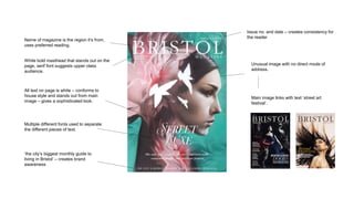 Name of magazine is the region it’s from,
uses preferred reading.
White bold masthead that stands out on the
page, serif font suggests upper class
audience.
Issue no. and date – creates consistency for
the reader
Unusual image with no direct mode of
address.
Main image links with text ‘street art
festival’.
‘the city’s biggest monthly guide to
living in Bristol’ – creates brand
awareness
Multiple different fonts used to separate
the different pieces of text.
All text on page is white – conforms to
house style and stands out from main
image – gives a sophisticated look.
 