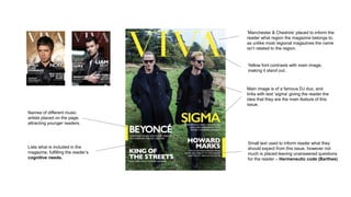 ‘Manchester & Cheshire’ placed to inform the
reader what region the magazine belongs to,
as unlike most regional magazines the name
isn’t related to the region.
Yellow font contrasts with main image,
making it stand out.
Main image is of a famous DJ duo, and
links with text ‘sigma’ giving the reader the
idea that they are the main feature of this
issue.
Lists what is included in the
magazine, fulfilling the reader’s
cognitive needs.
Names of different music
artists placed on the page,
attracting younger readers.
Small text used to inform reader what they
should expect from this issue, however not
much is placed leaving unanswered questions
for the reader – Hermeneutic code (Barthes)
 