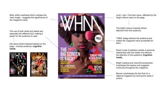 June / July = Summer issue, reflected by the
bright colours used on the page
The bright colours instantly attract
attention from the audience.
‘FREE’ badge attracts the audience and
makes the magazine more accessible for
them.
Banner emphasises the fact that it’s a
regional magazine by naming the areas it
covers.
Direct mode of address creates a personal
relationship with the reader and attracts
the attention of the audience. Cognitive
needs.
Bright makeup and colourful accessories
emphasise the season and suggests
continuity throughout the magazine.
Bold, white masthead which overlaps the
main image – suggests the significance of
the magazine name.
The use of both white and yellow text
separates the different text, making it
easier for the audience to read.
Info about what’s featured placed on the
page – entices audience, cognitive
needs.
 