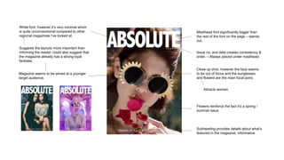 Masthead font significantly bigger than
the rest of the font on the page – stands
out.
Subheading provides details about what’s
featured in the magazine, informative
Issue no. and date creates consistency &
order. – Always placed under masthead.
Flowers reinforce the fact it’s a spring /
summer issue
Close up shot, however the face seems
to be out of focus and the sunglasses
and flowers are the main focal point.
Attracts women
White font, however it’s very minimal which
is quite unconventional compared to other
regional magazines I’ve looked at.
Magazine seems to be aimed at a younger
target audience.
Suggests the layouts more important than
informing the reader, could also suggest that
the magazine already has a strong loyal
fanbase.
 