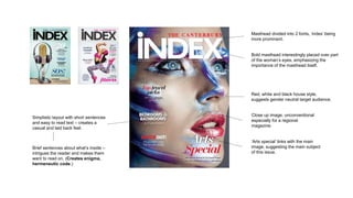 Masthead divided into 2 fonts, ‘index’ being
more prominent.
‘Arts special’ links with the main
image, suggesting the main subject
of this issue.
Bold masthead interestingly placed over part
of the woman’s eyes, emphasizing the
importance of the masthead itself.
Simplistic layout with short sentences
and easy to read text – creates a
casual and laid back feel.
Red, white and black house style,
suggests gender neutral target audience.
Close up image, unconventional
especially for a regional
magazine.
Brief sentences about what’s inside –
intrigues the reader and makes them
want to read on. (Creates enigma,
hermeneutic code.)
 