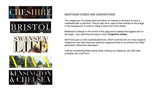 MASTHEAD CODES AND CONVENTIONS
The magazines I’ve researched and taken an interest to all seem to have a
masthead with a serif font. They’re also all in colours that contrast to the image
in the background, in order to make it stand out to the reader.
Masthead is always in the centre of the page and is always the biggest text on
the page – eye catching and easy to read. (Cognitive needs).
Serif fonts give a more sophisticated look, which could be why so many regional
magazines use them because regional magazines tend to be aimed at an older
generation rather than teenagers.
I will be considering these points when making my magazine, and will most
probably use a serif font.
 