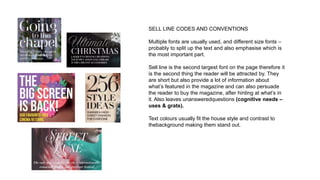 SELL LINE CODES AND CONVENTIONS
Multiple fonts are usually used, and different size fonts –
probably to split up the text and also emphasise which is
the most important part.
Sell line is the second largest font on the page therefore it
is the second thing the reader will be attracted by. They
are short but also provide a lot of information about
what’s featured in the magazine and can also persuade
the reader to buy the magazine, after hinting at what’s in
it. Also leaves unansweredquestions (cognitive needs –
uses & grats).
Text colours usually fit the house style and contrast to
thebackground making them stand out.
 