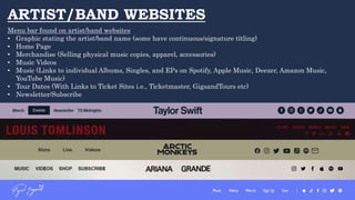 ARTIST/BAND WEBSITES
Menu bar found on artist/band websites
• Graphic stating the artist/band name (some have continuous/signature titling)
• Home Page
• Merchandise (Selling physical music copies, apparel, accessories)
• Music Videos
• Music (Links to individual Albums, Singles, and EPs on Spotify, Apple Music, Deezer, Amazon Music,
YouTube Music)
• Tour Dates (With Links to Ticket Sites i.e., Ticketmaster, GigsandTours etc)
• Newsletter/Subscribe
 