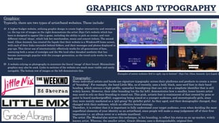 GRAPHICS AND TYPOGRAPHY
Graphics-
Typically, there are two types of artist/band websites. These include:
A) A higher-budget website, utilising graphic design to create higher interactivity and retention
i.e. the top row of images on the right demonstrate the artist Doja Cat’s website which has
been to designed to appear like a game, including the ability to pick an avatar, and visit
different virtual ‘shops’, which link her merchandise, music and concert tickets. The second
band, Glass Animals, has created the façade that their website is a Windows95 home screen,
with each of their links concealed behind folders, and their messages and photos displayed in
pop-ups. This clever use of intertextuality effectively works for all generations of fans,
conveying both a sense of nostalgia and the 90s (and other decades) aesthetic that has
become increasingly popular with the younger generation, as the trend cycle works its way
back around.
B) A website relying on photography to maintain the literal ‘image’ of their brand. Minimalistic
graphics may also be used. Links to sections of the website are much more visible and easily
navigable. The bottom row of images on the left demonstrate this.
Typography-
Many individual artists and bands use signature typography across their platforms and products to create a sense
of “branding”. For example, the band Little Mix, as of recently, uses a bold, black, sans-serif font in their band
heading, which conveys a high-profile, upmarket brand/group that can rely on a simplistic identifier that is still
widely known. However, their older branding (on the far left), demonstrates how a smaller, lesser known artist
may need to rely on their branding to stand out. This pink, artistic font is reminiscent of that created by pens or
paint (a board marker/graffiti), suggesting being aimed at a younger audience, and stereotypically girls, since
they were mainly marketed as a ‘girl group’ (by girls/for girls). As they aged, and their demographic changed, they
changed with their audience, which an effective brand strategy.
Therefore, it is evident that it is important to fully understand your target audience, even when deciding the most
superficial elements of your identity as an artist/band, since people will make a snap-judgement off of their first
impression i.e. an album cover or a website masthead.
The artist The Weeknd also mirrors this technique, in his branding, to reflect his status as an up-market, widely
known artist. Whereas, the smaller artist, Gracie Abrams, uses a distinguishable, original font.
Examples of artists websites (left to right, top to bottom) : Doja Cat, Glass Animals, Lyn Lapid, L
 