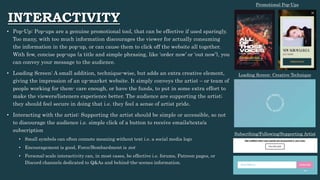 INTERACTIVITY
• Pop-Up: Pop-ups are a genuine promotional tool, that can be effective if used sparingly.
Too many, with too much information discourages the viewer for actually consuming
the information in the pop-up, or can cause them to click off the website all together.
With few, concise pop-ups (a title and simple phrasing, like ‘order now’ or ‘out now’), you
can convey your message to the audience.
• Loading Screen: A small addition, technique-wise, but adds an extra creative element,
giving the impression of an up-market website. It simply conveys the artist – or team of
people working for them- care enough, or have the funds, to put in some extra effort to
make the viewers/listeners experience better. The audience are supporting the artist;
they should feel secure in doing that i.e. they feel a sense of artist pride.
• Interacting with the artist: Supporting the artist should be simple or accessible, so not
to discourage the audience i.e. simple click of a button to receive emails/texts/a
subscription
• Small symbols can often connote meaning without text i.e. a social media logo
• Encouragement is good, Force/Bombardment is not
• Personal-scale interactivity can, in most cases, be effective i.e. forums, Patreon pages, or
Discord channels dedicated to Q&As and behind-the-scenes information.
Loading Screen- Creative Technique
Promotional Pop-Ups
Subscribing/Following/Supporting Artist
 