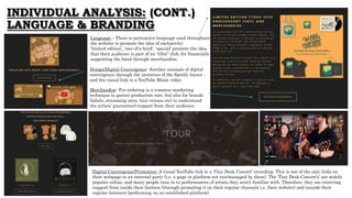 INDIVIDUAL ANALYSIS: (CONT.)
LANGUAGE & BRANDING
Language – There is persuasive language used throughout
the website to promote the idea of exclusivity;
‘limited edition', 'one-of-a-kind’, ‘special’ promote the idea
that their audience is part of an “elite” club, for financially
supporting the band through merchandise.
Design/Digital Convergence- Another example of digital
convergence through the imitation of the Spotify layout ,
and the visual link to a YouTube Music video.
Merchandise- Pre-ordering is a common marketing
technique to garner production rate, but also for brands
(labels, streaming sites, tour venues etc) to understand
the artists’ guaranteed support from their audience.
Digital Convergence/Promotion- A visual YouTube link to a ‘Tiny Desk Concert’ recording. This is one of the only links on
their webpage to an external party (i.e. a page or platform not run/managed by them). The ‘Tiny Desk Concert’s’ are widely
popular online, and many people tune in to performances of artists they aren’t familiar with. Therefore, they are receiving
support from inside their fanbase (through promoting it on their regular channels i.e. their website) and outside their
regular listeners (performing on an established platform).A
 