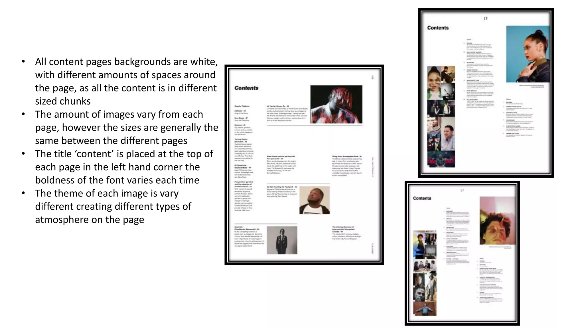 • All content pages backgrounds are white,
with different amounts of spaces around
the page, as all the content is in different
sized chunks
• The amount of images vary from each
page, however the sizes are generally the
same between the different pages
• The title ‘content’ is placed at the top of
each page in the left hand corner the
boldness of the font varies each time
• The theme of each image is vary
different creating different types of
atmosphere on the page
 