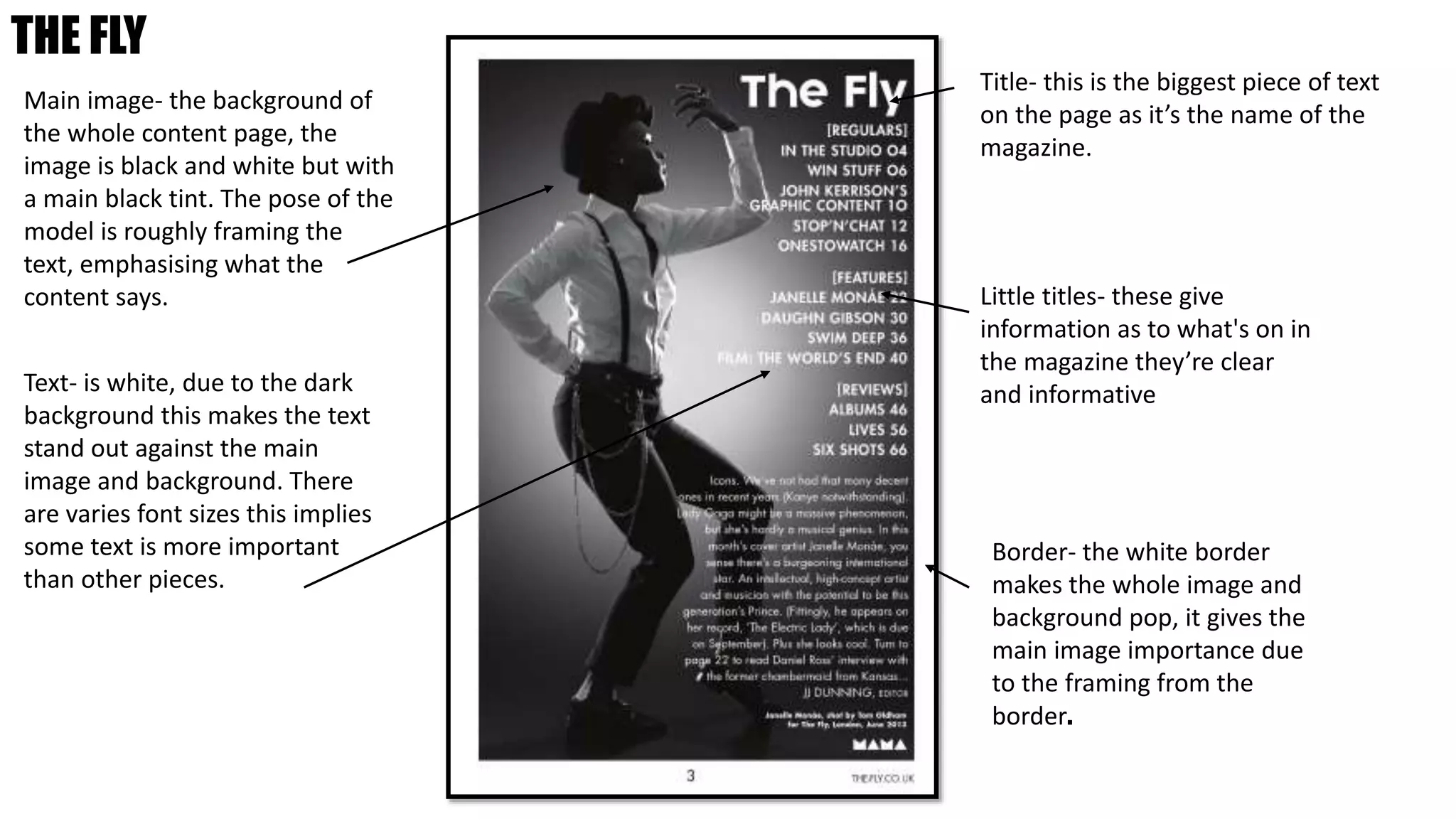 THE FLY
Main image- the background of
the whole content page, the
image is black and white but with
a main black tint. The pose of the
model is roughly framing the
text, emphasising what the
content says.
Text- is white, due to the dark
background this makes the text
stand out against the main
image and background. There
are varies font sizes this implies
some text is more important
than other pieces.
Title- this is the biggest piece of text
on the page as it’s the name of the
magazine.
Little titles- these give
information as to what's on in
the magazine they’re clear
and informative
Border- the white border
makes the whole image and
background pop, it gives the
main image importance due
to the framing from the
border.
 