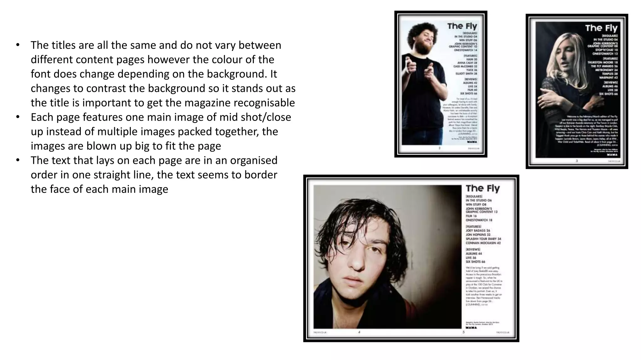 • The titles are all the same and do not vary between
different content pages however the colour of the
font does change depending on the background. It
changes to contrast the background so it stands out as
the title is important to get the magazine recognisable
• Each page features one main image of mid shot/close
up instead of multiple images packed together, the
images are blown up big to fit the page
• The text that lays on each page are in an organised
order in one straight line, the text seems to border
the face of each main image
 