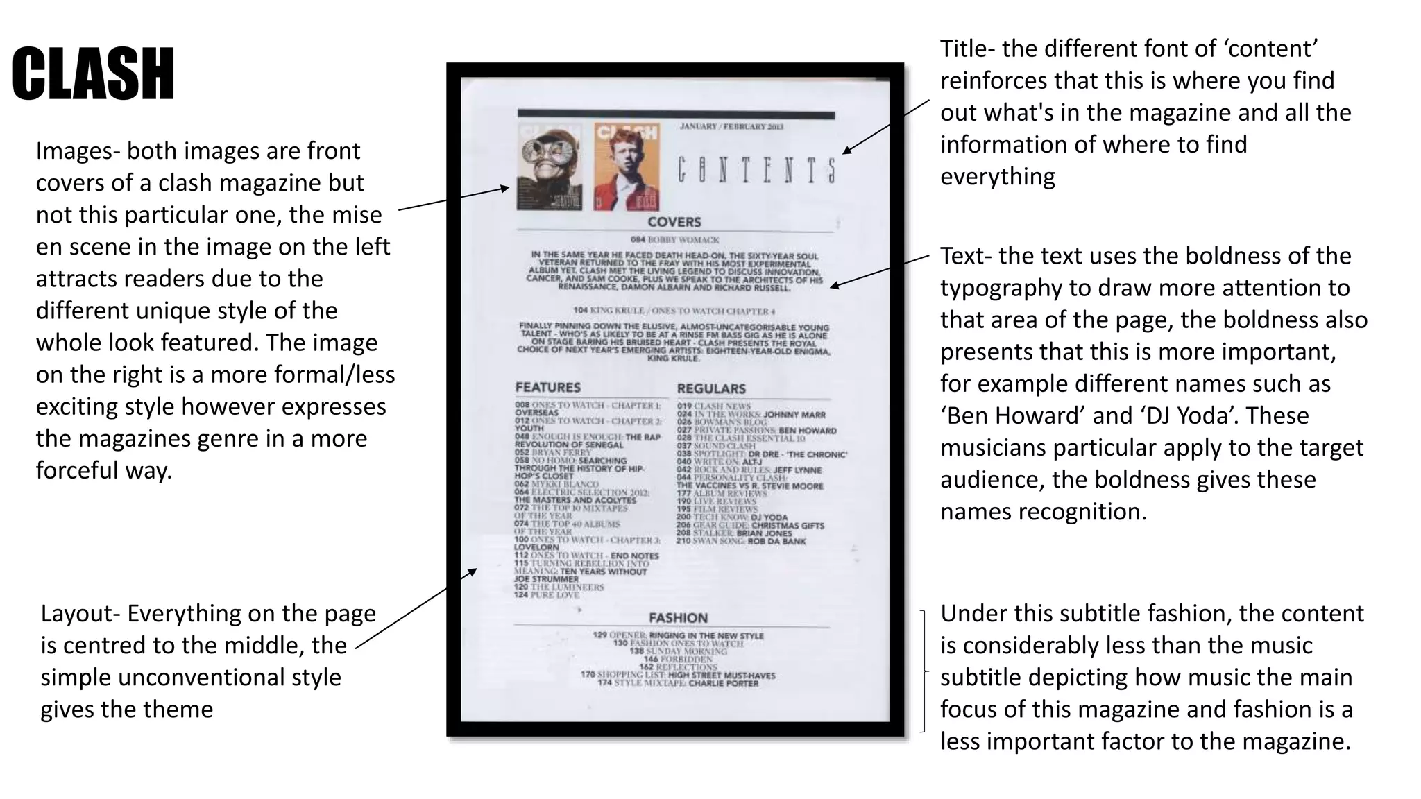 CLASH
Images- both images are front
covers of a clash magazine but
not this particular one, the mise
en scene in the image on the left
attracts readers due to the
different unique style of the
whole look featured. The image
on the right is a more formal/less
exciting style however expresses
the magazines genre in a more
forceful way.
Layout- Everything on the page
is centred to the middle, the
simple unconventional style
gives the theme
Title- the different font of ‘content’
reinforces that this is where you find
out what's in the magazine and all the
information of where to find
everything
Text- the text uses the boldness of the
typography to draw more attention to
that area of the page, the boldness also
presents that this is more important,
for example different names such as
‘Ben Howard’ and ‘DJ Yoda’. These
musicians particular apply to the target
audience, the boldness gives these
names recognition.
Under this subtitle fashion, the content
is considerably less than the music
subtitle depicting how music the main
focus of this magazine and fashion is a
less important factor to the magazine.
 