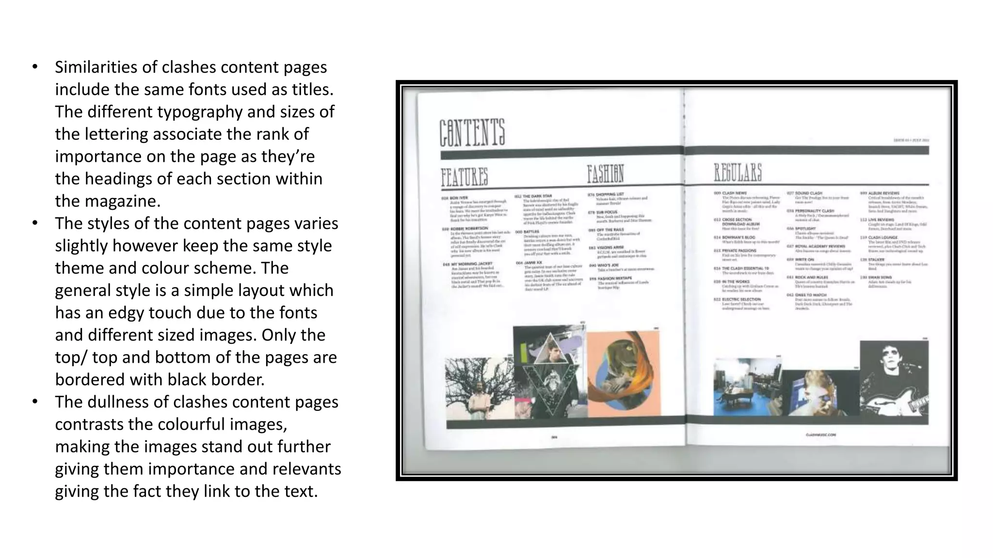 • Similarities of clashes content pages
include the same fonts used as titles.
The different typography and sizes of
the lettering associate the rank of
importance on the page as they’re
the headings of each section within
the magazine.
• The styles of the content pages varies
slightly however keep the same style
theme and colour scheme. The
general style is a simple layout which
has an edgy touch due to the fonts
and different sized images. Only the
top/ top and bottom of the pages are
bordered with black border.
• The dullness of clashes content pages
contrasts the colourful images,
making the images stand out further
giving them importance and relevants
giving the fact they link to the text.
 