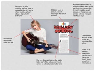 Direct mode
of address –
Uses and grat
Billboard Logo &
colours present
keeping to the colour
scheme
Long shot of artist
covering a whole page to
draw attention to it and to
show what the article’s
about – typical with
Billboard
Text is on a
different
background
than the rest of
the spread –
clearly shows
where the
information is
Use of a drop cap to draw the reader
to the start of the article and then it
carries on with a typical smaller font.
Different font
which is larger
to give an
overview of the
article.
‘Primary Colours’ given an
effect to make it seem 3D to
stand out, the colours also
fit in with the titles as all
colours on the spread are
primary colours – keeps in
with house style
 
