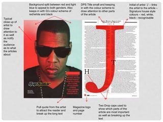 Typical
close up of
artist to
draw
attention to
it as well
as notify
the
audience
as to what
the articles
about
Background split between red and light
blue to appeal to both genders. Also
keeps in with Q’s colour scheme of
red/white and black
Magazine logo
and page
number
Pull quote from the artist
to attract the reader and
break up the long text
Two Drop caps used to
show which parts of the
article are most important
as well as breaking up the
text
DPS Title small and keeping
in with the colour scheme to
draw attention to other parts
of the article
Initial of artist ‘J’ – links
the artist to the article –
Signature house style
colours – red, white,
black - recognisable
 