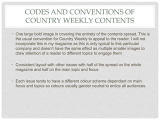 CODES AND CONVENTIONS OF
COUNTRY WEEKLY CONTENTS
• One large bold image in covering the entirety of the contents spread. This is
the usual convention for Country Weekly to appeal to the reader. I will not
incorporate this in my magazine as this is only typical to this particular
company and doesn’t have the same effect as multiple smaller images to
draw attention of a reader to different topics to engage them
• Consistent layout with other issues with half of the spread on the whole
magazine and half on the main topic and focus
• Each issue tends to have a different colour scheme dependant on main
focus and topics so colours usually gender neutral to entice all audiences.
 