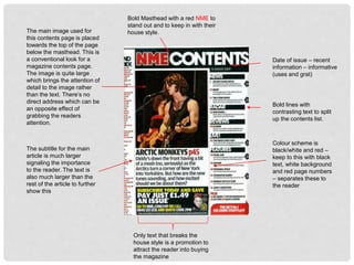 Date of issue – recent
information – informative
(uses and grat)
Bold Masthead with a red NME to
stand out and to keep in with their
house style.
Bold lines with
contrasting text to split
up the contents list.
Colour scheme is
black/white and red –
keep to this with black
text, white background
and red page numbers
– separates these to
the reader
Only text that breaks the
house style is a promotion to
attract the reader into buying
the magazine
The main image used for
this contents page is placed
towards the top of the page
below the masthead. This is
a conventional look for a
magazine contents page.
The image is quite large
which brings the attention of
detail to the image rather
than the text. There’s no
direct address which can be
an opposite effect of
grabbing the readers
attention.
The subtitle for the main
article is much larger
signaling the importance
to the reader. The text is
also much larger than the
rest of the article to further
show this
 