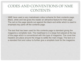 CODES AND CONVENTIONS OF NME
CONTENTS
• NME have used a very mainstream colour scheme for their contents page.
Black, white and red gives the reader an attractive feature for their page.
The red on the page stands out against the black and white which is used to
emphasis key parts off the contents page.
• The text that has been used for this contents page is standard giving the
magazine a simplistic look. The masthead is in a large font placed at the top
of the page which is conventional with this type of magazine. The cover line
headers are place around the image to settle the main image. The text is in
a standard font and colour to further give a simplistic look for the magazine.
 