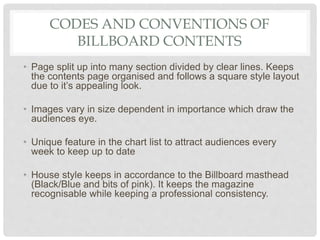 CODES AND CONVENTIONS OF
BILLBOARD CONTENTS
• Page split up into many section divided by clear lines. Keeps
the contents page organised and follows a square style layout
due to it’s appealing look.
• Images vary in size dependent in importance which draw the
audiences eye.
• Unique feature in the chart list to attract audiences every
week to keep up to date
• House style keeps in accordance to the Billboard masthead
(Black/Blue and bits of pink). It keeps the magazine
recognisable while keeping a professional consistency.
 