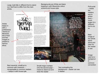 Pull quote
– draws
the
readers
eye to
entice
them –
much
larger & in
different
font to do
so
Image
used as a
backgroun
d –
common
convention
Main
image of
the article
stand
alone and
clear for
the reader
to see
Text contrasting the
background – reader can see
it clearer
Small image overlaps
onto the second page –
meant to stand out and
draw the reader
Large, bold title in different font to stand
out, Serif text to differ from the main
article.
Backgrounds are White and black
keeping in with Mavericks colour
scheme and house style
Red maverick, small but is
common with maverick –
recognisable to common readers
– keeps in with house syle
Article
keeps in
with a
professiona
l theme of
Maverick,
lots of text
and few
images to
present a
serious
ethos
 