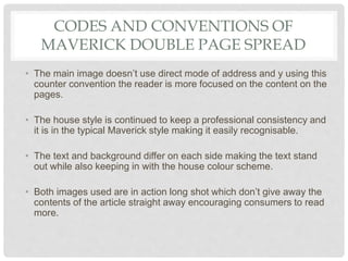 CODES AND CONVENTIONS OF
MAVERICK DOUBLE PAGE SPREAD
• The main image doesn’t use direct mode of address and y using this
counter convention the reader is more focused on the content on the
pages.
• The house style is continued to keep a professional consistency and
it is in the typical Maverick style making it easily recognisable.
• The text and background differ on each side making the text stand
out while also keeping in with the house colour scheme.
• Both images used are in action long shot which don’t give away the
contents of the article straight away encouraging consumers to read
more.
 