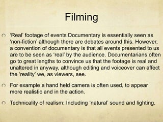 Filming
‘Real’ footage of events Documentary is essentially seen as
‘non-fiction’ although there are debates around this. However,
a convention of documentary is that all events presented to us
are to be seen as ‘real’ by the audience. Documentarians often
go to great lengths to convince us that the footage is real and
unaltered in anyway, although editing and voiceover can affect
the ‘reality’ we, as viewers, see.
For example a hand held camera is often used, to appear
more realistic and in the action.
Technicality of realism: Including ‘natural’ sound and lighting.
 