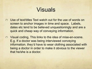 Visuals
Use of text/titles Text watch out for the use of words on
screen to anchor images in time and space. Labels,
dates etc tend to be believed unquestioningly and are a
quick and cheap way of conveying information.
Visual coding, This links to the idea of mise-en-scene.
E.g. If a doctor was being interviewed conveying
information. they’d have to wear clothing associated with
being a doctor in order to make it obvious to the viewer
that he/she is a doctor.
 