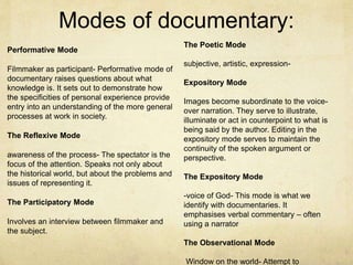 Modes of documentary:
Performative Mode
Filmmaker as participant- Performative mode of
documentary raises questions about what
knowledge is. It sets out to demonstrate how
the specificities of personal experience provide
entry into an understanding of the more general
processes at work in society.
The Reflexive Mode
awareness of the process- The spectator is the
focus of the attention. Speaks not only about
the historical world, but about the problems and
issues of representing it.
The Participatory Mode
Involves an interview between filmmaker and
the subject.
The Poetic Mode
subjective, artistic, expression-
Expository Mode
Images become subordinate to the voice-
over narration. They serve to illustrate,
illuminate or act in counterpoint to what is
being said by the author. Editing in the
expository mode serves to maintain the
continuity of the spoken argument or
perspective.
The Expository Mode
-voice of God- This mode is what we
identify with documentaries. It
emphasises verbal commentary – often
using a narrator
The Observational Mode
Window on the world- Attempt to
 