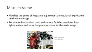 Mise-en-scene
• Matches the genre of magazine e.g. colour scheme, facial expressions
on the main image.
• Rock-more black colour used and serious facial expressions. Pop-
lighter colour and more happy expressions for the main image.
Crime- typical of rap
music- spray paint.
 
