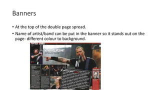 Banners
• At the top of the double page spread.
• Name of artist/band can be put in the banner so it stands out on the
page- different colour to background.
 