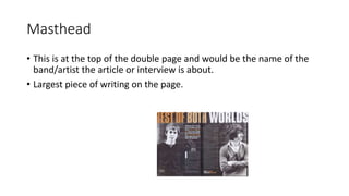 Masthead
• This is at the top of the double page and would be the name of the
band/artist the article or interview is about.
• Largest piece of writing on the page.
 