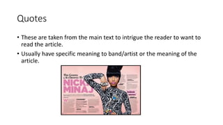 Quotes
• These are taken from the main text to intrigue the reader to want to
read the article.
• Usually have specific meaning to band/artist or the meaning of the
article.
 
