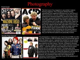 Front Cover
                     Photography
                               The front cover of my magazine is very similar in style to
                               Kerrang magazine. This is because I felt like Kerrang
                               represented rock magazines efficiently and so used some of
                               their conventions in my own magazine. I had one of my main
                               subjects look menacing towards the camera to better portray
                               the violent, passionate emotions of the band members which
                               would appeal to the audience. The image is quite high-key to
                               connote intensity and it is also high contrast which makes the
                               image stand out and give the clothing a dark appearance as
                               fans of the magazine would often wear black to form their own
                               identity. Having the camera at a slightly low angle makes the
                               band members appear powerful which would make the
                               audience idolize them and looking into the camera helps to
                               create a sense of unity between them and the audience so
                               they can feel like the audience are personally involved.

Double Page Spread
                          The photography in magazines such as Kerrang! and NME are often
                          very high contrast to make the blacks stand out dramatically against
                          white and lighter colours. I adjusted the contrast for my own photos
                          in Photoshop to better suit the look of the magazine as the models
                          were wearing very dark colours. I felt that, compared to Kerrang!
                          magazine, my own images didn‟t need a higher saturation and more
                          colours – I think the dark look of the clothing and mise-en-scene
                          worked with the overall colour scheme. The poses were fairly
                          relaxed and eye-level with the camera giving the impression that the
                          audience are their equals. This draws the audience in as they like to
                          think that they are connected on a personal level to the band.
                          However, the „photoshoot‟ look of the main image gives the
                          impression of being serious about their music to the audience so it
                          appears they have a passion.
 