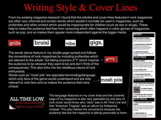 Writing Style & Cover Lines
From my existing magazine research I found that the articles and cover lines featured in rock magazines
are often very informal and contain words which wouldn‟t normally be used in magazines, such as
profanities and other content which would be inappropriate for children (such as sex or drugs). These
help to make the audience feel free from censoring which often happens in other genres of magazines
such as pop, and so makes them appear more independent against the bigger media.




The words above feature in my double page spread and follows
the conventions of rock magazines by including profanities which
are relevant to the article “not taking anyone‟s s**t” which inspires
the audience to be whoever they want to be and don‟t think of the
consequences. This also links into the rebellious nature of rock
enthusiasts.
Words such as “mosh pits” are specialist terminology/language
which only fans of the genre would understand and are only
relevant to rock fans and so makes the audience feel more
unique.

                              The language featured on my cover lines and the contents
                              page of my magazine is also very specialist as only fans of
                              rock music would know who “Jack” was in All Time Low and
                              that “American Tragedy” was an album by Hollywood
                              Undead. This also follows the conventions because the
                              audience feel like the magazine is talking personally to them.
 