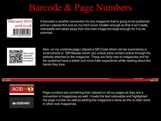Barcode & Page Numbers
  A barcode is another convention for any magazine that is going to be published
  and so I placed this one on my front cover smaller enough so that it isn‟t really
  noticeable and takes away from the main image but large enough for it to be
  scanned.




   Also, on my contents page I placed a QR Code which can be scanned by a
   smart phone or QR Reader which can unlock extra content online through the
   website attached to the magazine. These are fairly new to magazines and let
   the audience have a better and more fuller experience while reading about the
   bands they love.




   Page numbers are something that I placed on all my pages as they are a
   convention of magazines as well. I made the text noticeable and highlighted
   the page number as well as adding the magazine‟s name as this is often done
   in other rock magazines.
 