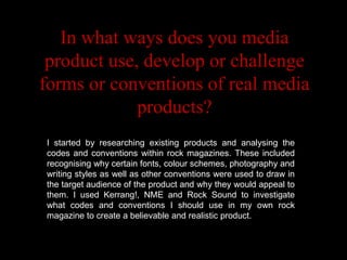 In what ways does you media
 product use, develop or challenge
forms or conventions of real media
             products?
I started by researching existing products and analysing the
codes and conventions within rock magazines. These included
recognising why certain fonts, colour schemes, photography and
               Codes & Conventions
writing styles as well as other conventions were used to draw in
the target audience of the product and why they would appeal to
them. I used Kerrang!, NME and Rock Sound to investigate
what codes and conventions I should use in my own rock
magazine to create a believable and realistic product.
 