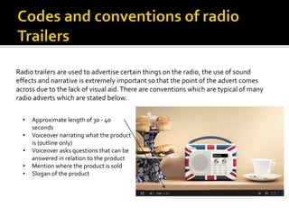 Radio trailers are used to advertise certain things on the radio, the use of sound
effects and narrative is extremely important so that the point of the advert comes
across due to the lack of visual aid.There are conventions which are typical of many
radio adverts which are stated below.
• Approximate length of 30 - 40
seconds
• Voiceover narrating what the product
is (outline only)
• Voiceover asks questions that can be
answered in relation to the product
• Mention where the product is sold
• Slogan of the product