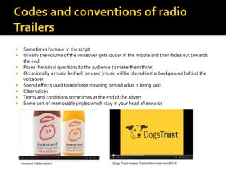  Sometimes humour in the script
Usually the volume of the voiceover gets louder in the middle and then fades out towards
the end
Poses rhetorical questions to the audience to make them think
Occasionally a music bed will be used (music will be played in the background behind the
voiceover.
Sound effects used to reinforce meaning behind what is being said
Clear voices
Terms and conditions sometimes at the end of the advert
Some sort of memorable jingles which stay in your head afterwards