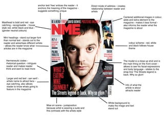 Masthead is bold and red - eye
catching - recognisable - house
style red, white black and blue -
(gender neutral colours)
anchor text ‘free’ entices the reader - it
anchors the meaning of the magazine -
suggests something unique
Cantered additional images in colour,
adds and extra element to the
magazine - makes it less formal -
also informs the reader what the
magazine is about
The model is a close up shot and is
the main thing on the front cover -
allows to see his facial expressions
and body language - relates to the
strap line ‘The Streets legend is
back. Why so glum’
Direct mode of address - creates
relationship between reader and
artists
Larger and red text - san serif -
artists name to attract fans -
eye catching, also allows
reader to know whats going to
feature in the magazine
Hermeneutic codes -
rhetorical question - intrigues
reader and makes reader
think and want to read more
Mini headings - stand out larger font
than normal text - stands out to the
reader and advertises different artists
- allows the reader know what
articles are in the magazine
Info of what the
article is about
attracts reader
colour scheme - red, white
and black follows house
theme
Mise en scene - juxtaposition
because artist is wearing a suite and
this contrasts with the artists style
White background to
make the image and text
stand out
 