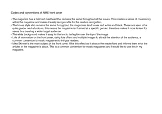 Codes and conventions of NME front cover
- The magazine has a bold red masthead that remains the same throughout all the issues. This creates a sense of consistency
within the magazine and makes it easily recognizable for the readers recognition.
- The house style also remains the same throughout, the magazines tend to use red, white and black. These are seen to be
quite gender neutral colours, this means the magazine isn’t aimed at a speciﬁc gender, therefore makes it more lenient for
sexes thus creating a wider target audience.
- The white background makes it easy for the text to be legible over the top of the image
- Lots of information on the front cover, using lots of text and multiple images to attract the attention of the audience, a
common convention to music magazines to intrigue readers.
- Mike Skinner is the main subject of the front cover, I like this effect as it attracts the reader/fans and informs them what the
articles in the magazine is about. This is a common convention for music magazines and I would like to use this in my
magazine.
 