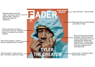 Masthead obstructs the artist
image - usual house colours -
Bold and white - stands out
against the image and
background
Issue information - white and bold
Fader is well known for having a
main artist on the cover - featuring
big stars - this allows this to sell the
magazine
‘Tyler the Creator’ in white san serif -
bold - informative, captions the image
Reasonable high key artiﬁcial lighting
- good clarity of image
Reserved expression by holding
his hoodie - links with Tyler the
Creators style because he is cool
(ideology) which attracts their
target audience - Fader‘s target
audience is less conventional to
most music magazines more
minimalistic/indie
mise en scene - street blue hoodie -
attracts target audience
direct mode of address - creates a
personal relationship with the reader
 