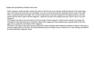 Codes and conventions of Fader front cover
- Fader magazine usually includes a well known artist on the front cover as it attracts audience because of the artists large
base. This makes the cover look very minimalistic, as it has no text at all except the masthead and the name of the artist
which is positioned below the image. This is done to help ensure a dominant reading from the target audience, and they
believe that the artist is able to sell the magazine. I really like this idea of this stylized look and I want to use it in my own
magazine.
- The image of the artist is the main theme on the front page of Fader magazine. It takes up the majority of the page and
overlaps the mast head showing its importance. Most music magazines I have looked at use a popular artist on the front
page, this is usually the main feature of the magazine.
- The artist in the image is facing the camera, giving direct mode of address which allows the audience to feel as if they have a
personal relationship with the artist. His facial expression gives the image a focus of interest as it is eye catching and different
to most emotionless magazine covers.
 