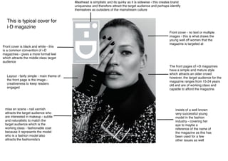 The front pages of i-D magazines
have a simple and mature style
which attracts an older crowd
however, the target audience for the
magazine ranges from 15-24 years
old and are of working class and
capable to afford the magazine.
Layout - fairly simple - main theme of
the front page is the image -
creativeness to keep readers
engaged
Front cover - no text or multiple
images - this is what draws the
young well off women that the
magazine is targeted at
Masthead is simplistic and its quirky as it is sidewise - this creates brand
uniqueness and therefore attract the target audience and perhaps identify
themselves as outsiders of the mainstream culture
insists of a well known
very successful young
model in the fashion
industry - covering her
eye to maybe a
reference of the name of
the magazine as this has
been used for a few
other issues as well
mise en scene - nail varnish
attracts the target audience who
are interested in makeup - subtle
and naturalistic to match the
target audience which is the
working class - fashionable coat
because it represents the model
who is a fashion model also
attracts the fashionista’s
This is typical cover for
i-D magazine
Front cover is black and white - this
is a common convention of i-D
magazines - gives a more formal feel
which attracts the middle class target
audience
 