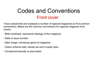 Codes and Conventions
Front cover
I have researched and analysed a number of regional magazines to find common
conventions. Below are the common conventions for regional magazine front
covers.
- Bold masthead, represents ideology of the magazine.
- Date or issue number.
- Main image, introduces genre of magazine.
- Colour scheme bold, stands out and is easily seen.
- Occasional barcode or price listed.
 
