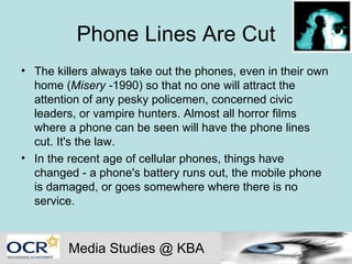 Phone Lines Are Cut The killers always take out the phones, even in their own home ( Misery - 1990) so that no one will attract the attention of any pesky policemen, concerned civic leaders, or vampire hunters. Almost all horror films where a phone can be seen will have the phone lines cut. It's the law. In the recent age of cellular phones, things have changed - a phone's battery runs out, the mobile phone is damaged, or goes somewhere where there is no service.  Media Studies @ KBA 