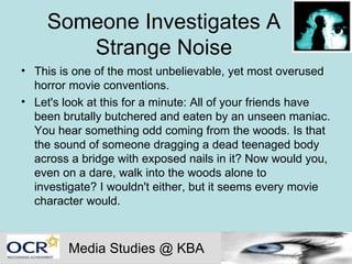 Someone Investigates A Strange Noise This is one of the most unbelievable, yet most overused horror movie conventions.  Let's look at this for a minute: All of your friends have been brutally butchered and eaten by an unseen maniac. You hear something odd coming from the woods. Is that the sound of someone dragging a dead teenaged body across a bridge with exposed nails in it? Now would you, even on a dare, walk into the woods alone to investigate? I wouldn't either, but it seems every movie character would.  Media Studies @ KBA 