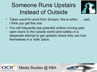 Someone Runs Upstairs Instead of Outside Taken word-for-word from  Scream , this is when . . . wait, I think you get this one.  You will frequently see potential victims running past open doors to the outside world (and safety) in a desperate attempt to get upstairs where they can lock themselves in a ‘safe’ place. Media Studies @ KBA 