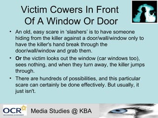 Victim Cowers In Front  Of A Window Or Door An old, easy scare in ‘slashers’ is to have someone hiding from the killer against a door/wall/window only to have the killer's hand break through the door/wall/window and grab them.  Or  the victim looks out the window (car windows too), sees nothing, and when they turn away, the killer jumps through.  There are hundreds of possibilities, and this particular scare can certainly be done effectively. But usually, it just isn't. Media Studies @ KBA 
