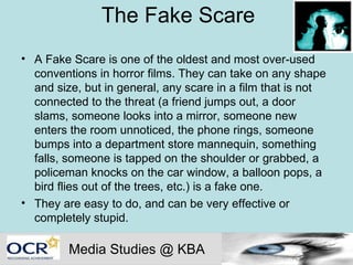 The Fake Scare A Fake Scare is one of the oldest and most over-used conventions in horror films. They can take on any shape and size, but in general, any scare in a film that is not connected to the threat (a friend jumps out, a door slams, someone looks into a mirror, someone new enters the room unnoticed, the phone rings, someone bumps into a department store mannequin, something falls, someone is tapped on the shoulder or grabbed, a policeman knocks on the car window, a balloon pops, a bird flies out of the trees, etc.) is a fake one.  They are easy to do, and can be very effective or completely stupid.  Media Studies @ KBA 